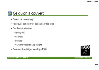 06/03/2016
311
Formation VMware ESXi 6 alphorm.com™©
Ce qu’on a couvert
• Qu’est ce qu’un log ?
• Pourquoi collecter et centraliser les logs
• Outil centralisateur :
Syslog-NG
Graylog
SexiLog
VMware vRealize Log Insight
• Comment rediriger vos logs ESXi
 