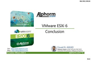 06/03/2016
312
Formation VMware ESXi 6 alphorm.com™©
Conclusion
VMware ESXi 6
Site : http://www.alphorm.com
Blog : http://blog.alphorm.com
Fouad EL AKKAD
VMware vExpert, VCAP-DCA & VCAP-DCD
Consultant Virtualisation VMware et Nutanix
 