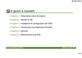 06/03/2016
313
Formation VMware ESXi 6 alphorm.com™©
e qu’on a couvert
• Chapitre 1 : Présentation de la formation
• Chapitre 2 : Monter le lab
• Chapitre 3 : Installation et configuration de l'ESXi
• Chapitre 4 : Introduction aux Machines Virtuelles
• Chapitre 5 : Sécurité
• Chapitre 6 : Maintenance d'un ESXi
 