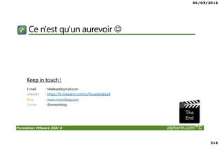 06/03/2016
316
Formation VMware ESXi 6 alphorm.com™©
Ce n'est qu'un aurevoir ☺
Keep in touch !
E-mail : felakkad@gmail.com
Linkedin : https://fr.linkedin.com/in/fouadelakkad
Blog : www.vroomblog.com
Twitter : @vroomblog
 