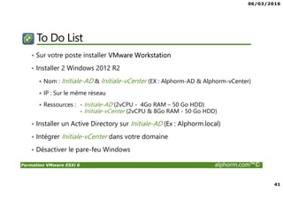 06/03/2016
41
Formation VMware ESXi 6 alphorm.com™©
To Do List
• Sur votre poste installer VMware Workstation
• Installer 2 Windows 2012 R2
Nom : Initiale-AD & Initiale-vCenter (EX : Alphorm-AD & Alphorm-vCenter)
IP : Sur le même réseau
Ressources : - Initiale-AD (2vCPU - 4Go RAM – 50 Go HDD)
- Initiale-vCenter (2vCPU & 8Go RAM - 50 Go HDD)
• Installer un Active Directory sur Initiale-AD (Ex : Alphorm.local)
• Intégrer Initiale-vCenter dans votre domaine
• Désactiver le pare-feu Windows
 