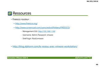 06/03/2016
46
Formation VMware ESXi 6 alphorm.com™©
Ressources
• Freesco routeur :
http://www.freesco.org/
http://www.screencast.com/users/esloof/folders/FREESCO/
- Management GUI: http://192.168.1.1:82
- Username: Admin Password: vmware
- Shell login: Root/vmware
• http://blog.alphorm.com/le-reseau-avec-vmware-workstation/
 