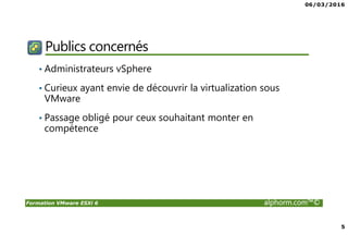 06/03/2016
5
Formation VMware ESXi 6 alphorm.com™©
Publics concernés
• Administrateurs vSphere
• Curieux ayant envie de découvrir la virtualization sous
VMware
• Passage obligé pour ceux souhaitant monter en
compétence
 
