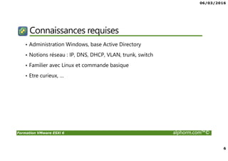06/03/2016
6
Formation VMware ESXi 6 alphorm.com™©
Connaissances requises
• Administration Windows, base Active Directory
• Notions réseau : IP, DNS, DHCP, VLAN, trunk, switch
• Familier avec Linux et commande basique
• Etre curieux, …
 