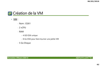 06/03/2016
62
Formation VMware ESXi 6 alphorm.com™©
Création de la VM
• VM :
• Nom : ESXi1
• 2 vCPU
• RAM
- 4 GO ESXi unique
- 8 Go ESXi pour faire tourner une petite VM
• 5 Go Disque
 