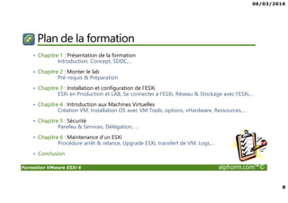 06/03/2016
8
Formation VMware ESXi 6 alphorm.com™©
Plan de la formation
• Chapitre 1 : Présentation de la formation
Introduction, Concept, SDDC,…
• Chapitre 2 : Monter le lab
Pré-requis & Préparation
• Chapitre 3 : Installation et configuration de l'ESXi
ESXi en Production et LAB, Se connecter à l’ESXi, Réseau & Stockage avec l’ESXi,…
• Chapitre 4 : Introduction aux Machines Virtuelles
Création VM, Installation OS avec VM Tools, options, vHardware, Ressources,…
• Chapitre 5 : Sécurité
Parefeu & Services, Délégation, …
• Chapitre 6 : Maintenance d'un ESXi
Procédure arrêt & relance, Upgrade ESXi, transfert de VM, Logs,…
• Conclusion
 