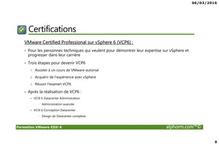 06/03/2016
9
Formation VMware ESXi 6 alphorm.com™©
Certifications
VMware Certified Professional sur vSphere 6 (VCP6) :
• Pour les personnes techniques qui veulent pour démontrer leur expertise sur vSphere et
progresser dans leur carrière
• Trois étapes pour devenir VCP6
1. Assister à un cours de VMware-autorisé
2. Acquérir de l'expérience avec vSphere
3. Réussir l'examen VCP6
• Après la réalisation de VCP6 :
VCIX 6 Datacenter Administration
• Administration avancée
VCIX 6 Conception Datacenter
• Design de Datacenter complexe
 