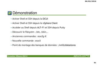 06/03/2016
91
Formation VMware ESXi 6 alphorm.com™©
Démonstration
• Activer Shell et SSH depuis la DCUI
• Activer Shell et SSH depuis le vSphere Client
• Accéder au Shell depuis ALT-F1 et SSH depuis Putty
• Découvrir le filesystm : /etc, /sbin,…
• Anciennes commandes : esxcfg-X
• Nouvelle commande : esxcli
• Point de montage des banques de données : /vmfs/datastores
 