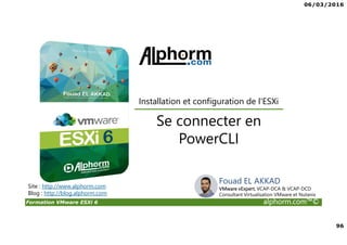 06/03/2016
96
Formation VMware ESXi 6 alphorm.com™©
Se connecter en
PowerCLI
Site : http://www.alphorm.com
Blog : http://blog.alphorm.com
Installation et configuration de l'ESXi
Fouad EL AKKAD
VMware vExpert, VCAP-DCA & VCAP-DCD
Consultant Virtualisation VMware et Nutanix
 