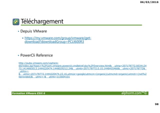 06/03/2016
98
Formation VMware ESXi 6 alphorm.com™©
Téléchargement
• Depuis VMware
https://my.vmware.com/group/vmware/get-
download?downloadGroup=PCLI600R3
• PowerCli Reference
http://pubs.vmware.com/vsphere-
60/index.jsp?topic=%2Fcom.vmware.powercli.cmdletref.doc%2FOverview.html&__utma=207178772.6034124
72.1414665013.1444220474.1448029212.24&__utmb=207178772.0.10.1448455466&__utmc=207178772&_
_utmx=-
&__utmz=207178772.1444220474.23.16.utmcsr=google|utmccn=(organic)|utmcmd=organic|utmctr=(not%2
0provided)&__utmv=-&__utmk=115604101
 