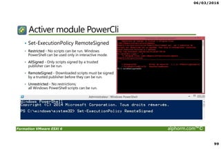 06/03/2016
99
Formation VMware ESXi 6 alphorm.com™©
Activer module PowerCli
• Set-ExecutionPolicy RemoteSigned
• Restricted - No scripts can be run. Windows
PowerShell can be used only in interactive mode.
• AllSigned - Only scripts signed by a trusted
publisher can be run.
• RemoteSigned - Downloaded scripts must be signed
by a trusted publisher before they can be run.
• Unrestricted - No restrictions;
all Windows PowerShell scripts can be run.
 