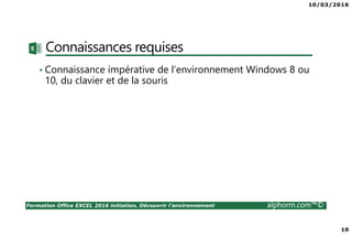 10/03/2016
10
Formation Office EXCEL 2016 initiation, Découvrir l'environnement alphorm.com™©
Connaissances requises
• Connaissance impérative de l’environnement Windows 8 ou
10, du clavier et de la souris
 