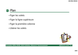 10/03/2016
103
Formation Office EXCEL 2016 initiation, Découvrir l'environnement alphorm.com™©
Plan
• Figer les volets
• Figer la ligne supérieure
• Figer la première colonne
• Libérer les volets
 
