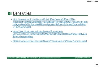10/03/2016
11
Formation Office EXCEL 2016 initiation, Découvrir l'environnement alphorm.com™©
Liens utiles
• http://answers.microsoft.com/fr-fr/office/forum/office_2016-
excel?sort=lastreplydate&dir=desc&tab=threads&status=all&mod=&m
odAge=&advFil=&postedAfter=&postedBefore=&threadType=all&tm
=1451568125608
• https://social.technet.microsoft.com/Forums/en-
us/home?forum=Office2016forMac%2COffice2016ITPro&filter=alltypes
&sort=lastpostdesc
• https://social.technet.microsoft.com/Forums/en-US/home?forum=excel
 