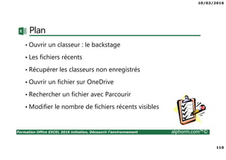 10/03/2016
110
Formation Office EXCEL 2016 initiation, Découvrir l'environnement alphorm.com™©
Plan
• Ouvrir un classeur : le backstage
• Les fichiers récents
• Récupérer les classeurs non enregistrés
• Ouvrir un fichier sur OneDrive
• Rechercher un fichier avec Parcourir
• Modifier le nombre de fichiers récents visibles
 