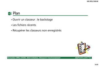 10/03/2016
113
Formation Office EXCEL 2016 initiation, Découvrir l'environnement alphorm.com™©
Plan
• Ouvrir un classeur : le backstage
• Les fichiers récents
• Récupérer les classeurs non enregistrés
 