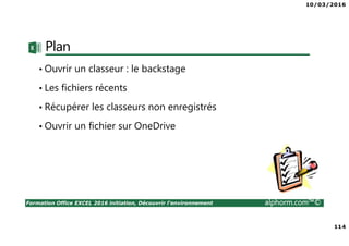 10/03/2016
114
Formation Office EXCEL 2016 initiation, Découvrir l'environnement alphorm.com™©
Plan
• Ouvrir un classeur : le backstage
• Les fichiers récents
• Récupérer les classeurs non enregistrés
• Ouvrir un fichier sur OneDrive
 