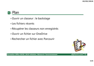 10/03/2016
115
Formation Office EXCEL 2016 initiation, Découvrir l'environnement alphorm.com™©
Plan
• Ouvrir un classeur : le backstage
• Les fichiers récents
• Récupérer les classeurs non enregistrés
• Ouvrir un fichier sur OneDrive
• Rechercher un fichier avec Parcourir
 