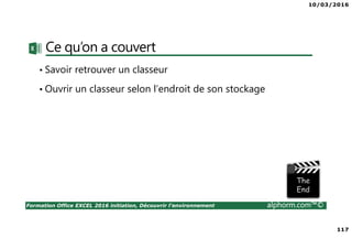 10/03/2016
117
Formation Office EXCEL 2016 initiation, Découvrir l'environnement alphorm.com™©
Ce qu’on a couvert
• Savoir retrouver un classeur
• Ouvrir un classeur selon l’endroit de son stockage
 