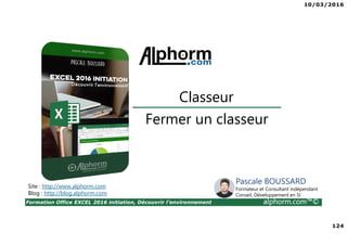 10/03/2016
124
Formation Office EXCEL 2016 initiation, Découvrir l'environnement alphorm.com™©
Fermer un classeur
Classeur
Site : http://www.alphorm.com
Blog : http://blog.alphorm.com
Pascale BOUSSARD
Formateur et Consultant indépendant
Conseil, Développement en SI
 