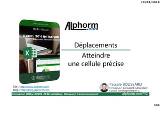 10/03/2016
134
Formation Office EXCEL 2016 initiation, Découvrir l'environnement alphorm.com™©
Atteindre
une cellule précise
Déplacements
Site : http://www.alphorm.com
Blog : http://blog.alphorm.com
Pascale BOUSSARD
Formateur et Consultant indépendant
Conseil, Développement en SI
 