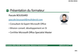 10/03/2016
161
Formation Office EXCEL 2016 initiation, Découvrir l'environnement alphorm.com™©
Présentation du formateur
Pascale BOUSSARD
pascale.boussard@multidevid.com
• Consultant & Expert Microsoft Office
• Mission conseil, développement en SI
• Certifiée Microsoft Office Specialist Master
 