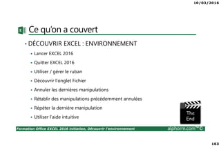 10/03/2016
163
Formation Office EXCEL 2016 initiation, Découvrir l'environnement alphorm.com™©
Ce qu’on a couvert
• DÉCOUVRIR EXCEL : ENVIRONNEMENT
Lancer EXCEL 2016
Quitter EXCEL 2016
Utiliser / gérer le ruban
Découvrir l’onglet Fichier
Annuler les dernières manipulations
Rétablir des manipulations précédemment annulées
Répéter la dernière manipulation
Utiliser l’aide intuitive
 