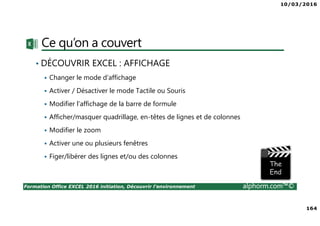 10/03/2016
164
Formation Office EXCEL 2016 initiation, Découvrir l'environnement alphorm.com™©
Ce qu’on a couvert
• DÉCOUVRIR EXCEL : AFFICHAGE
Changer le mode d’affichage
Activer / Désactiver le mode Tactile ou Souris
Modifier l’affichage de la barre de formule
Afficher/masquer quadrillage, en-têtes de lignes et de colonnes
Modifier le zoom
Activer une ou plusieurs fenêtres
Figer/libérer des lignes et/ou des colonnes
 