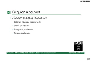 10/03/2016
165
Formation Office EXCEL 2016 initiation, Découvrir l'environnement alphorm.com™©
Ce qu’on a couvert
• DÉCOUVRIR EXCEL : CLASSEUR
Créer un nouveau classeur vide
Ouvrir un classeur
Enregistrer un classeur
Fermer un classeur
 