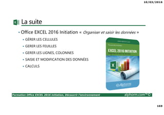 10/03/2016
169
Formation Office EXCEL 2016 initiation, Découvrir l'environnement alphorm.com™©
La suite
• Office EXCEL 2016 Initiation « Organiser et saisir les données »
GÉRER LES CELLULES
GERER LES FEUILLES
GERER LES LIGNES, COLONNES
SAISIE ET MODIFICATION DES DONNÉES
CALCULS
 
