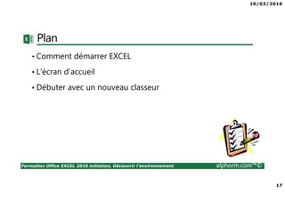 10/03/2016
17
Formation Office EXCEL 2016 initiation, Découvrir l'environnement alphorm.com™©
Plan
• Comment démarrer EXCEL
• L’écran d’accueil
• Débuter avec un nouveau classeur
 