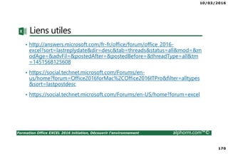 10/03/2016
170
Formation Office EXCEL 2016 initiation, Découvrir l'environnement alphorm.com™©
Liens utiles
• http://answers.microsoft.com/fr-fr/office/forum/office_2016-
excel?sort=lastreplydate&dir=desc&tab=threads&status=all&mod=&m
odAge=&advFil=&postedAfter=&postedBefore=&threadType=all&tm
=1451568125608
• https://social.technet.microsoft.com/Forums/en-
us/home?forum=Office2016forMac%2COffice2016ITPro&filter=alltypes
&sort=lastpostdesc
• https://social.technet.microsoft.com/Forums/en-US/home?forum=excel
 