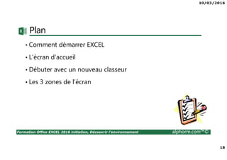 10/03/2016
18
Formation Office EXCEL 2016 initiation, Découvrir l'environnement alphorm.com™©
Plan
• Comment démarrer EXCEL
• L’écran d’accueil
• Débuter avec un nouveau classeur
• Les 3 zones de l’écran
 