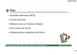 10/03/2016
19
Formation Office EXCEL 2016 initiation, Découvrir l'environnement alphorm.com™©
Plan
• Comment démarrer EXCEL
• L’écran d’accueil
• Débuter avec un nouveau classeur
• Les 3 zones de l’écran
• Incidence de la résolution de l’écran
 