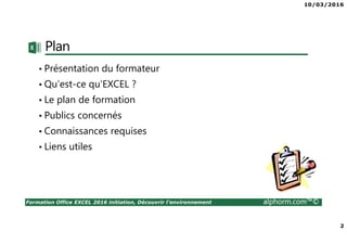 10/03/2016
2
Formation Office EXCEL 2016 initiation, Découvrir l'environnement alphorm.com™©
Plan
• Présentation du formateur
• Qu’est-ce qu’EXCEL ?
• Le plan de formation
• Publics concernés
• Connaissances requises
• Liens utiles
 