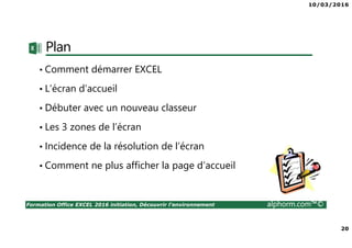 10/03/2016
20
Formation Office EXCEL 2016 initiation, Découvrir l'environnement alphorm.com™©
Plan
• Comment démarrer EXCEL
• L’écran d’accueil
• Débuter avec un nouveau classeur
• Les 3 zones de l’écran
• Incidence de la résolution de l’écran
• Comment ne plus afficher la page d’accueil
 