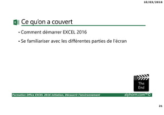 10/03/2016
21
Formation Office EXCEL 2016 initiation, Découvrir l'environnement alphorm.com™©
Ce qu’on a couvert
• Comment démarrer EXCEL 2016
• Se familiariser avec les différentes parties de l’écran
 