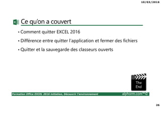 10/03/2016
26
Formation Office EXCEL 2016 initiation, Découvrir l'environnement alphorm.com™©
Ce qu’on a couvert
• Comment quitter EXCEL 2016
• Différence entre quitter l’application et fermer des fichiers
• Quitter et la sauvegarde des classeurs ouverts
 