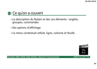 10/03/2016
33
Formation Office EXCEL 2016 initiation, Découvrir l'environnement alphorm.com™©
Ce qu’on a couvert
• La description du Ruban et des ces éléments : onglets,
groupes, commandes
• Ses options d’affichage
• Le menu contextuel cellule, ligne, colonne et feuille
 