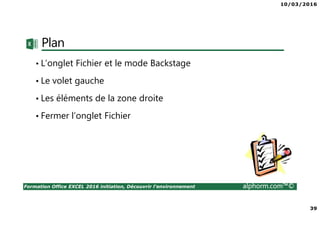 10/03/2016
39
Formation Office EXCEL 2016 initiation, Découvrir l'environnement alphorm.com™©
Plan
• L’onglet Fichier et le mode Backstage
• Le volet gauche
• Les éléments de la zone droite
• Fermer l’onglet Fichier
 