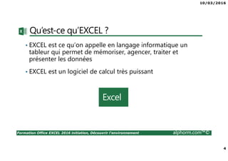 10/03/2016
2
Formation Office EXCEL 2016 initiation, Découvrir l'environnement alphorm.com™©
Plan
• Présentation du formateur
• Qu’est-ce qu’EXCEL ?
• Le plan de formation
• Publics concernés
• Connaissances requises
• Liens utiles
 