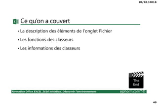 10/03/2016
40
Formation Office EXCEL 2016 initiation, Découvrir l'environnement alphorm.com™©
Ce qu’on a couvert
• La description des éléments de l’onglet Fichier
• Les fonctions des classeurs
• Les informations des classeurs
 