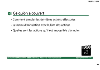 10/03/2016
46
Formation Office EXCEL 2016 initiation, Découvrir l'environnement alphorm.com™©
Ce qu’on a couvert
• Comment annuler les dernières actions effectuées
• Le menu d’annulation avec la liste des actions
• Quelles sont les actions qu’il est impossible d’annuler
 