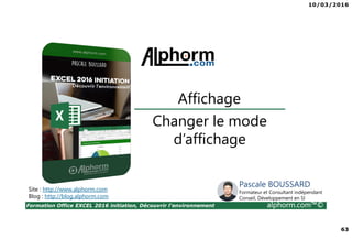 10/03/2016
63
Formation Office EXCEL 2016 initiation, Découvrir l'environnement alphorm.com™©
Changer le mode
d’affichage
Affichage
Site : http://www.alphorm.com
Blog : http://blog.alphorm.com
Pascale BOUSSARD
Formateur et Consultant indépendant
Conseil, Développement en SI
 