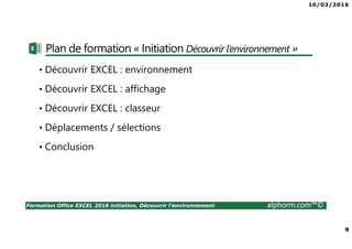 10/03/2016
8
Formation Office EXCEL 2016 initiation, Découvrir l'environnement alphorm.com™©
Plan de formation « Initiation Découvrir l’environnement »
• Découvrir EXCEL : environnement
• Découvrir EXCEL : affichage
• Découvrir EXCEL : classeur
• Déplacements / sélections
• Conclusion
 