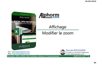 10/03/2016
86
Formation Office EXCEL 2016 initiation, Découvrir l'environnement alphorm.com™©
Modifier le zoom
Affichage
Site : http://www.alphorm.com
Blog : http://blog.alphorm.com
Pascale BOUSSARD
Formateur et Consultant indépendant
Conseil, Développement en SI
 