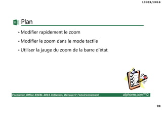 10/03/2016
90
Formation Office EXCEL 2016 initiation, Découvrir l'environnement alphorm.com™©
Plan
• Modifier rapidement le zoom
• Modifier le zoom dans le mode tactile
• Utiliser la jauge du zoom de la barre d’état
 