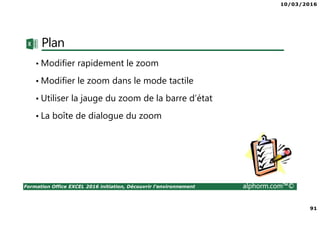 10/03/2016
91
Formation Office EXCEL 2016 initiation, Découvrir l'environnement alphorm.com™©
Plan
• Modifier rapidement le zoom
• Modifier le zoom dans le mode tactile
• Utiliser la jauge du zoom de la barre d’état
• La boîte de dialogue du zoom
 