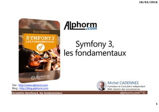 18/03/2016
1
Formation Symfony3, les fondamentaux alphorm.com™©
Michel CADENNES
Formateur et Consultant indépendant
Web, Gestion des connaissances
Site : http://www.alphorm.com
Blog : http://blog.alphorm.com
Symfony 3,
les fondamentaux
 