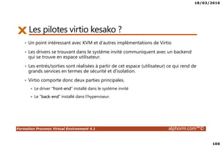 18/03/2016
100
Formation Proxmox Virtual Environment 4.1 alphorm.com™©
Les pilotes virtio kesako ?
• Un point intéressant avec KVM et d’autres implémentations de Virtio
• Les drivers se trouvant dans le système invité communiquent avec un backend
qui se trouve en espace utilisateur.
• Les entrés/sorties sont réalisées à partir de cet espace (utilisateur) ce qui rend de
grands services en termes de sécurité et d’isolation.
• Virtio comporte donc deux parties principales.
Le driver "front-end" installé dans le système invité
Le "back-end" installé dans l’hyperviseur.
 
